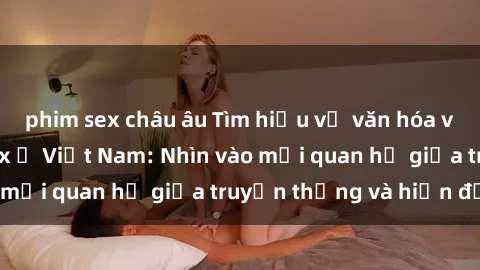 phim sex châu âu Tìm hiểu về văn hóa và quan điểm về sex ở Việt Nam: Nhìn vào mối quan hệ giữa truyền thống và hiện đại