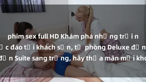 phim sex full HD Khám phá những trải nghiệm tình dục độc đáo tại khách sạn, từ phòng Deluxe đến Suite sang trọng, hãy thỏa mãn mọi khoái cảm của bạn!
