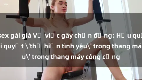 sex gái già Vụ việc gây chấn động: Hậu quả của cặp đôi quyết 'thể hiện tình yêu' trong thang máy công cộng