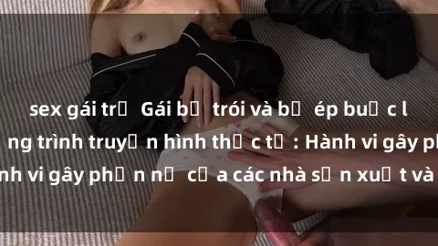sex gái trẻ Gái bị trói và bị ép buộc làm tình trong chương trình truyền hình thực tế: Hành vi gây phẫn nộ của các nhà sản xuất và người xem.