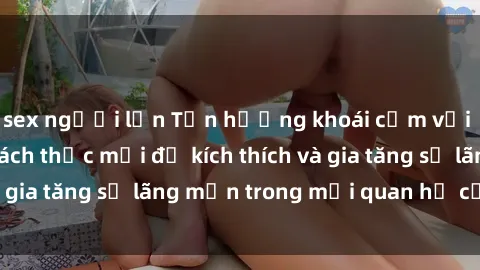 sex người lớn Tận hưởng khoái cảm với sex ngoài trời: Cách thức mới để kích thích và gia tăng sự lãng mạn trong mối quan hệ của bạn!