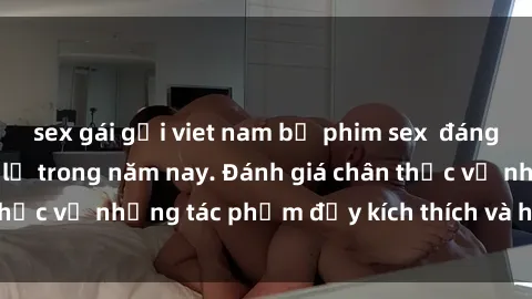 sex gái gọi viet nam bộ phim sex  đáng xem không thể bỏ lỡ trong năm nay. Đánh giá chân thực về những tác phẩm đầy kích thích và hấp dẫn này.