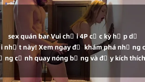 sex quán bar Vui chơi 4P cực kỳ hấp dẫn trong phim sex mới nhất này! Xem ngay để khám phá những cảnh quay nóng bỏng và đầy kích thích của bộ phim này!