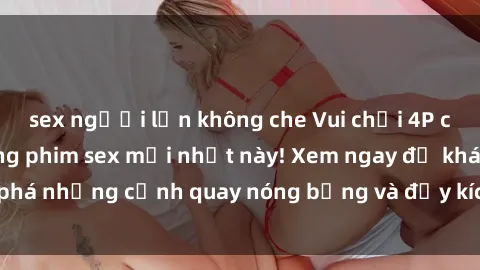 sex người lớn không che Vui chơi 4P cực kỳ hấp dẫn trong phim sex mới nhất này! Xem ngay để khám phá những cảnh quay nóng bỏng và đầy kích thích của bộ phim này!