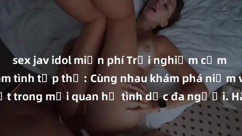 sex jav idol miễn phí Trải nghiệm cảm xúc mới mẻ với làm tình tập thể: Cùng nhau khám phá niềm vui và sự mãnh liệt trong mối quan hệ tình dục đa người. Hãy thử ngay để biết cảm giác thú vị này!