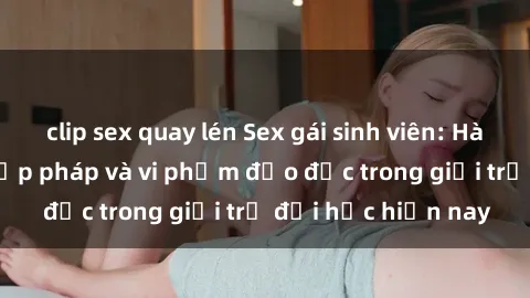 clip sex quay lén Sex gái sinh viên: Hành vi gấu không hợp pháp và vi phạm đạo đức trong giới trẻ đại học hiện nay