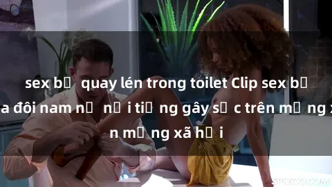 sex bị quay lén trong toilet Clip sex bị lộ của đôi nam nữ nổi tiếng gây sốc trên mạng xã hội