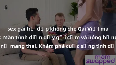 sex gái trẻ đẹp không che Gái Việt mang bầu và làm tình: Màn trình diễn đầy gợi cảm và nóng bỏng của phụ nữ mang thai. Khám phá cuộc sống tình dục đầy hấp dẫn và mới lạ của họ!