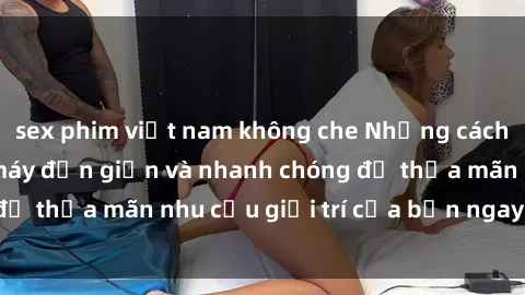 sex phim việt nam không che Những cách tải phim sex về máy đơn giản và nhanh chóng để thỏa mãn nhu cầu giải trí của bạn ngay tại nhà