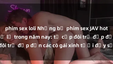 phim sex loli Những bộ phim sex JAV hot nhất không thể bỏ lỡ trong năm nay: từ cặp đôi trẻ đẹp đến các cô gái xinh tươi đầy sức hút.