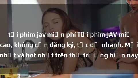 tải phim jav miễn phí Tải phim JAV miễn phí chất lượng cao, không cần đăng ký, tốc độ nhanh. Mới nhất và hot nhất trên thị trường hiện nay, cập nhật hàng ngày.