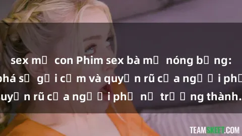 sex mẹ con Phim sex bà mẹ nóng bỏng: Hành trình khám phá sự gợi cảm và quyến rũ của người phụ nữ trưởng thành.