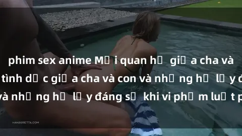 phim sex anime Mối quan hệ giữa cha và con: Sự thật về tình dục giữa cha và con và những hệ lụy đáng sợ khi vi phạm luật pháp.