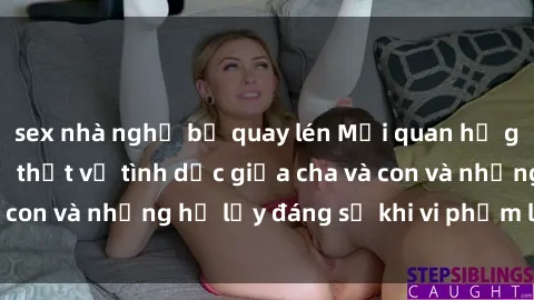 sex nhà nghỉ bị quay lén Mối quan hệ giữa cha và con: Sự thật về tình dục giữa cha và con và những hệ lụy đáng sợ khi vi phạm luật pháp.