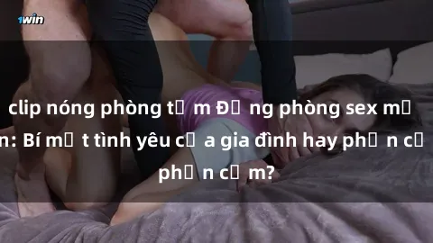 clip nóng phòng tắm Động phòng sex mẹ con: Bí mật tình yêu của gia đình hay phản cảm?