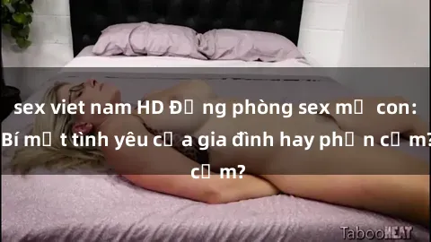 sex viet nam HD Động phòng sex mẹ con: Bí mật tình yêu của gia đình hay phản cảm?