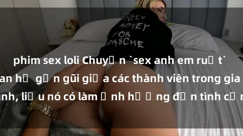 phim sex loli Chuyện `sex anh em ruột` - Đề cập đến quan hệ gần gũi giữa các thành viên trong gia đình, liệu nó có làm ảnh hưởng đến tình cảm gia đình hay không?