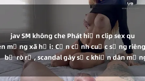 jav SM không che Phát hiện clip sex quay lén hot nhất trên mạng xã hội: Cận cảnh cuộc sống riêng tư bị rò rỉ, scandal gây sốc khiến dân mạng không khỏi bàng hoàng