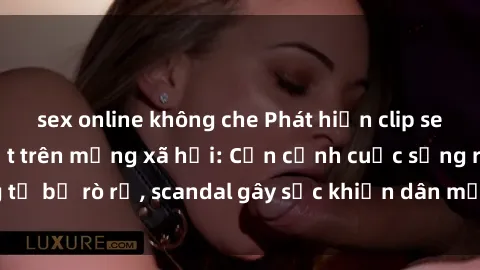 sex online không che Phát hiện clip sex quay lén hot nhất trên mạng xã hội: Cận cảnh cuộc sống riêng tư bị rò rỉ, scandal gây sốc khiến dân mạng không khỏi bàng hoàng