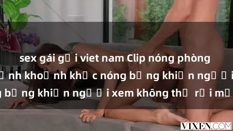 sex gái gọi viet nam Clip nóng phòng tắm gây sốt: Cận cảnh khoảnh khắc nóng bỏng khiến người xem không thể rời mắt