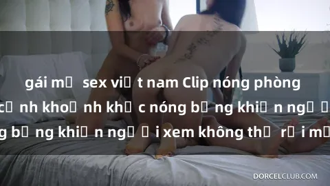 gái mỹ sex việt nam Clip nóng phòng tắm gây sốt: Cận cảnh khoảnh khắc nóng bỏng khiến người xem không thể rời mắt