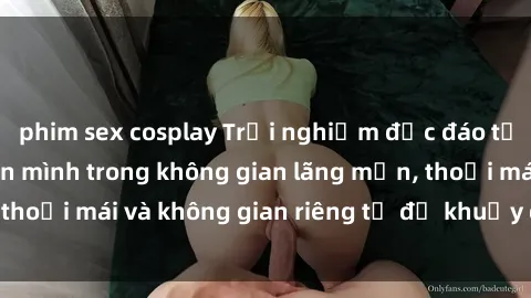 phim sex cosplay Trải nghiệm độc đáo tại sex nhà nghỉ: ẩn mình trong không gian lãng mạn, thoải mái và không gian riêng tư để khuấy động tình ái.