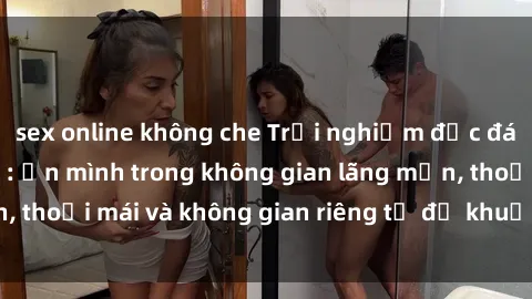 sex online không che Trải nghiệm độc đáo tại sex nhà nghỉ: ẩn mình trong không gian lãng mạn, thoải mái và không gian riêng tư để khuấy động tình ái.