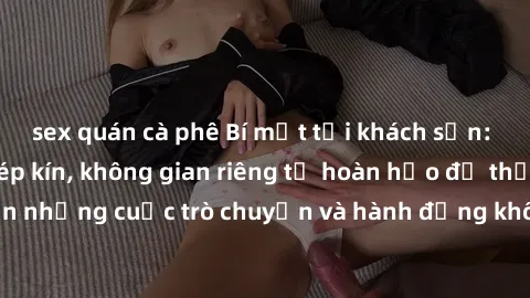 sex quán cà phê Bí mật tại khách sạn: Phòng quay lén khép kín, không gian riêng tư hoàn hảo để thực hiện những cuộc trò chuyện và hành động không bị người khác phát hiện.