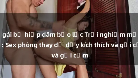 gái bị hiếp dâm bạo lực Trải nghiệm mới lạ: Sex phòng thay đồ đầy kích thích và gợi cảm