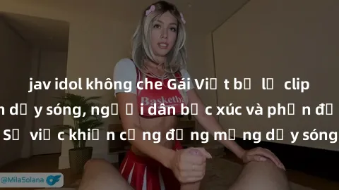 jav idol không che Gái Việt bị lộ clip sex khiến dư luận dậy sóng, người dân bức xúc và phản đối gay gắt. Sự việc khiến cộng đồng mạng dậy sóng và yêu cầu xử lý nghiêm ngặt.