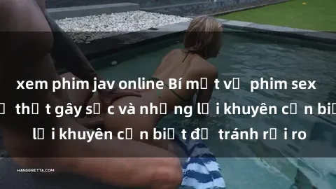 xem phim jav online Bí mật về phim sex nơi công cộng: Sự thật gây sốc và những lời khuyên cần biết để tránh rủi ro