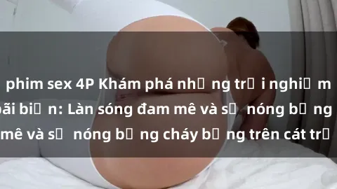 phim sex 4P Khám phá những trải nghiệm độc đáo tại sex bãi biển: Làn sóng đam mê và sự nóng bỏng cháy bỏng trên cát trắng