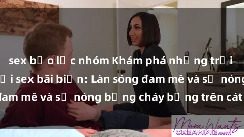 sex bạo lực nhóm Khám phá những trải nghiệm độc đáo tại sex bãi biển: Làn sóng đam mê và sự nóng bỏng cháy bỏng trên cát trắng