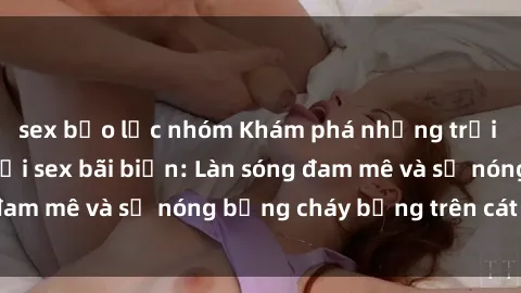 sex bạo lực nhóm Khám phá những trải nghiệm độc đáo tại sex bãi biển: Làn sóng đam mê và sự nóng bỏng cháy bỏng trên cát trắng