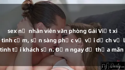 sex nữ nhân viên văn phòng Gái Việt xinh đẹp, nồng nàn tình cảm, sẵn sàng phục vụ với dịch vụ làm tình tại khách sạn. Đến ngay để thỏa mãn mọi khao khát của bạn!