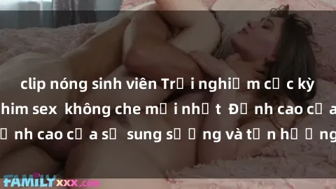 clip nóng sinh viên Trải nghiệm cực kỳ nóng bỏng trong phim sex  không che mới nhất  Đỉnh cao của sự sung sướng và tận hưởng chân thật