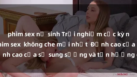 phim sex nữ sinh Trải nghiệm cực kỳ nóng bỏng trong phim sex  không che mới nhất  Đỉnh cao của sự sung sướng và tận hưởng chân thật