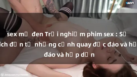 sex mỹ đen Trải nghiệm phim sex : Sự kích thích đến từ những cảnh quay độc đáo và hấp dẫn