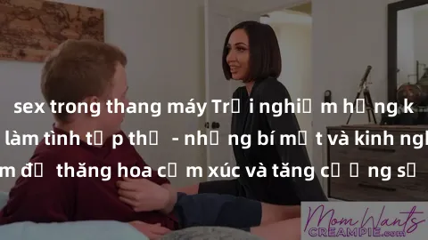 sex trong thang máy Trải nghiệm hứng khởi cùng với việc làm tình tập thể - những bí mật và kinh nghiệm để thăng hoa cảm xúc và tăng cường sự gắn kết trong mối quan hệ