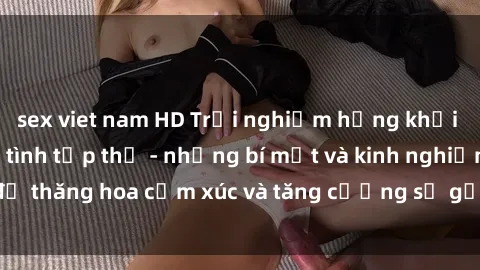 sex viet nam HD Trải nghiệm hứng khởi cùng với việc làm tình tập thể - những bí mật và kinh nghiệm để thăng hoa cảm xúc và tăng cường sự gắn kết trong mối quan hệ