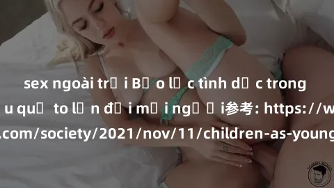 sex ngoài trời Bạo lực tình dục trong nhóm: nguy cơ và hậu quả to lớn đối mọi người参考: https://www.theguardian.com/society/2021/nov/11/children-as-young-as-four-are-being-sexually-abused-by-groups-in-