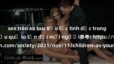 sex trên xe bus Bạo lực tình dục trong nhóm: nguy cơ và hậu quả to lớn đối mọi người参考: https://www.theguardian.com/society/2021/nov/11/children-as-young-as-four-are-being-sexually-abused-by-groups-in