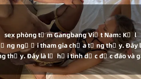 sex phòng tắm Gangbang Việt Nam: Kỷ lục mới với số lượng người tham gia chưa từng thấy. Đây là lễ hội tình dục độc đáo và gây sốc.