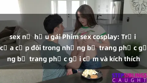 sex nữ hầu gái Phim sex cosplay: Trải nghiệm tuyệt vời của cặp đôi trong những bộ trang phục gợi cảm và kích thích