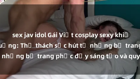sex jav idol Gái Việt cosplay sexy khiến fan hâm mộ phát cuồng: Thử thách sức hút từ những bộ trang phục đầy sáng tạo và quyến rũ!