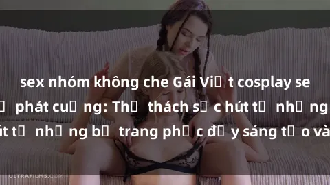 sex nhóm không che Gái Việt cosplay sexy khiến fan hâm mộ phát cuồng: Thử thách sức hút từ những bộ trang phục đầy sáng tạo và quyến rũ!