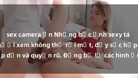 sex camera ẩn Những bức ảnh sexy tá gợi cảm khiến người xem không thể rời mắt, đầy sức hấp dẫn và quyến rũ. Đừng bỏ lỡ các hình ảnh nóng bỏng này!