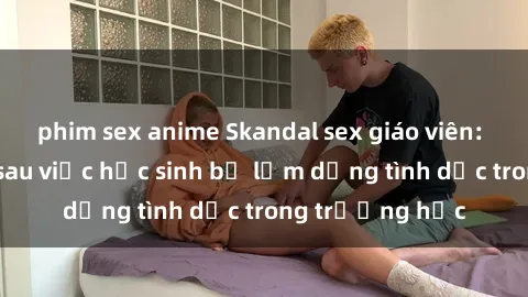phim sex anime Skandal sex giáo viên: Sự thật đằng sau việc học sinh bị lạm dụng tình dục trong trường học