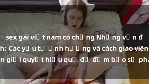 sex gái việt nam có chồng Những vấn đề về sex học sinh: Các yếu tố ảnh hưởng và cách giáo viên giải quyết hiệu quả để đảm bảo sự phát triển toàn diện.