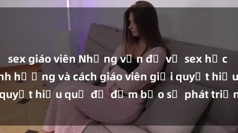 sex giáo viên Những vấn đề về sex học sinh: Các yếu tố ảnh hưởng và cách giáo viên giải quyết hiệu quả để đảm bảo sự phát triển toàn diện.